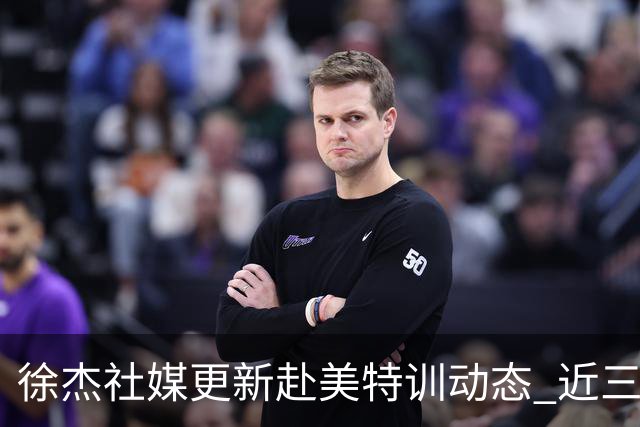 徐杰社媒更新赴美特训动态 近三次入选男篮集训均无缘正规大名单