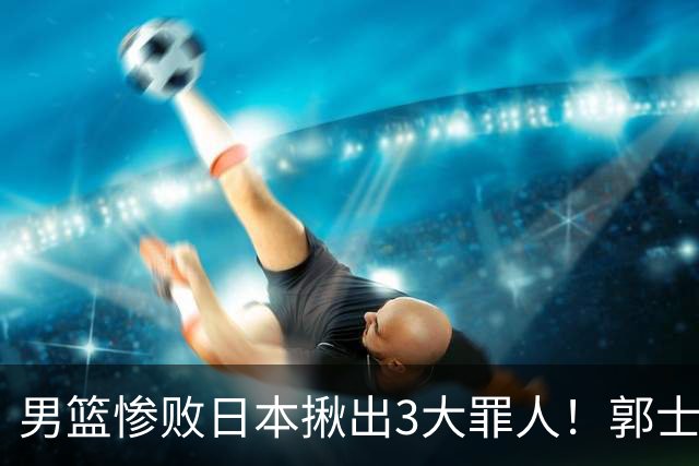 男篮惨败日本揪出3大罪人！郭士强刚愎自用：高诗岩赵继伟拖后腿