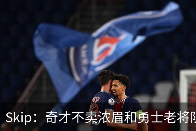 Skip：奇才不卖浓眉&勇士老将队构想破灭 詹库追需要浓眉
